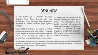 DENUNCIA
La votación de los miembros de la
comisión fue de nueve a favor, tres en
contra y tres abstenciones. Así se
decidió, investigar al congresista
Jaime Quito Sarmiento (PL) para que
esclarezca la denuncia de parte
(Expediente N.° 029-2021-2022/CEP-
CR), por el presunto encubrimiento de
este caso de violación.
Se debe detallar que en diciembre del 2021,
Jhaqueline Puma Ticona denunció haber sido
ultrajada por Víctor Raúl Hugo Taipe Choqueccota,
integrante de Juventud Socialista, grupo ligado a
Perú Libre.
Según señaló la víctima, el congresista la hostigó
para que no denuncie este caso. Marleny Fernández
Palaco, abogada de la víctima, detalló que la agresión
ocurrió el 15 de mayo de 2021, y que el
parlamentario conocía de la situación, pero no actuó.
La finalidad de la investigación es para determinar si realmente la denunciante fue víctima de amedrentamiento
por parte del congresista Quito luego que ella realizó su denuncia en el pasado mes de diciembre. La votación fue
de nueve a favor, tres en contra y tres abstenciones
8
 