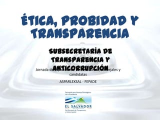 Ética, Probidad y
 Transparencia
         Subsecretaría de
           Transparencia y
            Anticorrupción
  Jornada de capacitación con alcaldesas, concejales y
                      candidatas
                ASPARLEXSAL - FEPADE
 