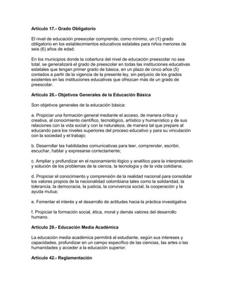 Artículo 17.- Grado Obligatorio
El nivel de educación preescolar comprende, como mínimo, un (1) grado
obligatorio en los establecimientos educativos estatales para niños menores de
seis (6) años de edad.
En los municipios donde la cobertura del nivel de educación preescolar no sea
total, se generalizará el grado de preescolar en todas las instituciones educativas
estatales que tengan primer grado de básica, en un plazo de cinco años (5)
contados a partir de la vigencia de la presente ley, sin perjuicio de los grados
existentes en las instituciones educativas que ofrezcan más de un grado de
preescolar.
Artículo 20.- Objetivos Generales de la Educación Básica
Son objetivos generales de la educación básica:
a. Propiciar una formación general mediante el acceso, de manera crítica y
creativa, al conocimiento científico, tecnológico, artístico y humanístico y de sus
relaciones con la vida social y con la naturaleza, de manera tal que prepare al
educando para los niveles superiores del proceso educativo y para su vinculación
con la sociedad y el trabajo;
b. Desarrollar las habilidades comunicativas para leer, comprender, escribir,
escuchar, hablar y expresarse correctamente;
c. Ampliar y profundizar en el razonamiento lógico y analítico para la interpretación
y solución de los problemas de la ciencia, la tecnología y de la vida cotidiana;
d. Propiciar el conocimiento y comprensión de la realidad nacional para consolidar
los valores propios de la nacionalidad colombiana tales como la solidaridad, la
tolerancia, la democracia, la justicia, la convivencia social, la cooperación y la
ayuda mutua;
e. Fomentar el interés y el desarrollo de actitudes hacia la práctica investigativa
f. Propiciar la formación social, ética, moral y demás valores del desarrollo
humano.
Artículo 29.- Educación Media Académica
La educación media académica permitirá al estudiante, según sus intereses y
capacidades, profundizar en un campo específico de las ciencias, las artes o las
humanidades y acceder a la educación superior.
Artículo 42.- Reglamentación
 