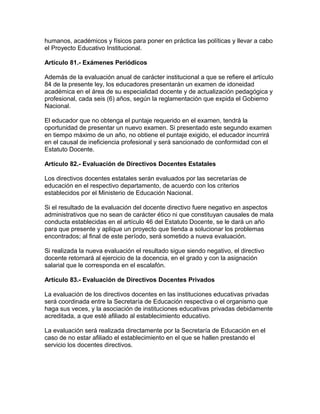 humanos, académicos y físicos para poner en práctica las políticas y llevar a cabo
el Proyecto Educativo Institucional.
Artículo 81.- Exámenes Periódicos
Además de la evaluación anual de carácter institucional a que se refiere el artículo
84 de la presente ley, los educadores presentarán un examen de idoneidad
académica en el área de su especialidad docente y de actualización pedagógica y
profesional, cada seis (6) años, según la reglamentación que expida el Gobierno
Nacional.
El educador que no obtenga el puntaje requerido en el examen, tendrá la
oportunidad de presentar un nuevo examen. Si presentado este segundo examen
en tiempo máximo de un año, no obtiene el puntaje exigido, el educador incurrirá
en el causal de ineficiencia profesional y será sancionado de conformidad con el
Estatuto Docente.
Artículo 82.- Evaluación de Directivos Docentes Estatales
Los directivos docentes estatales serán evaluados por las secretarías de
educación en el respectivo departamento, de acuerdo con los criterios
establecidos por el Ministerio de Educación Nacional.
Si el resultado de la evaluación del docente directivo fuere negativo en aspectos
administrativos que no sean de carácter ético ni que constituyan causales de mala
conducta establecidas en el artículo 46 del Estatuto Docente, se le dará un año
para que presente y aplique un proyecto que tienda a solucionar los problemas
encontrados; al final de este período, será sometido a nueva evaluación.
Si realizada la nueva evaluación el resultado sigue siendo negativo, el directivo
docente retornará al ejercicio de la docencia, en el grado y con la asignación
salarial que le corresponda en el escalafón.
Artículo 83.- Evaluación de Directivos Docentes Privados
La evaluación de los directivos docentes en las instituciones educativas privadas
será coordinada entre la Secretaría de Educación respectiva o el organismo que
haga sus veces, y la asociación de instituciones educativas privadas debidamente
acreditada, a que esté afiliado al establecimiento educativo.
La evaluación será realizada directamente por la Secretaría de Educación en el
caso de no estar afiliado el establecimiento en el que se hallen prestando el
servicio los docentes directivos.
 