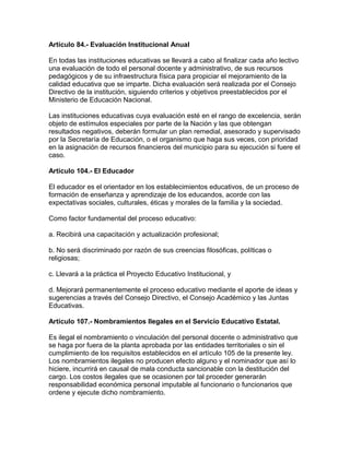 Artículo 84.- Evaluación Institucional Anual
En todas las instituciones educativas se llevará a cabo al finalizar cada año lectivo
una evaluación de todo el personal docente y administrativo, de sus recursos
pedagógicos y de su infraestructura física para propiciar el mejoramiento de la
calidad educativa que se imparte. Dicha evaluación será realizada por el Consejo
Directivo de la institución, siguiendo criterios y objetivos preestablecidos por el
Ministerio de Educación Nacional.
Las instituciones educativas cuya evaluación esté en el rango de excelencia, serán
objeto de estímulos especiales por parte de la Nación y las que obtengan
resultados negativos, deberán formular un plan remedial, asesorado y supervisado
por la Secretaría de Educación, o el organismo que haga sus veces, con prioridad
en la asignación de recursos financieros del municipio para su ejecución si fuere el
caso.
Artículo 104.- El Educador
El educador es el orientador en los establecimientos educativos, de un proceso de
formación de enseñanza y aprendizaje de los educandos, acorde con las
expectativas sociales, culturales, éticas y morales de la familia y la sociedad.
Como factor fundamental del proceso educativo:
a. Recibirá una capacitación y actualización profesional;
b. No será discriminado por razón de sus creencias filosóficas, políticas o
religiosas;
c. Llevará a la práctica el Proyecto Educativo Institucional, y
d. Mejorará permanentemente el proceso educativo mediante el aporte de ideas y
sugerencias a través del Consejo Directivo, el Consejo Académico y las Juntas
Educativas.
Artículo 107.- Nombramientos Ilegales en el Servicio Educativo Estatal.
Es ilegal el nombramiento o vinculación del personal docente o administrativo que
se haga por fuera de la planta aprobada por las entidades territoriales o sin el
cumplimiento de los requisitos establecidos en el artículo 105 de la presente ley.
Los nombramientos ilegales no producen efecto alguno y el nominador que así lo
hiciere, incurrirá en causal de mala conducta sancionable con la destitución del
cargo. Los costos ilegales que se ocasionen por tal proceder generarán
responsabilidad económica personal imputable al funcionario o funcionarios que
ordene y ejecute dicho nombramiento.
 