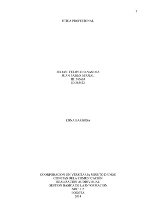 1
ETICA PROFECIONAL
JULIAN FELIPE HERNANDEZ
JUAN PABLO BERNAL
ID: 385663
ID:385522
EDNA BARBOSA
COORPORACION UNIVERSITARIA MINUTO DEDIOS
CIENCIAS DELA COMUNICACIÓN
REALIZACION AUDIOVISUAL
GESTION BASICA DE LA INFORMACION
NRC: 715
BOGOTA
2014
 