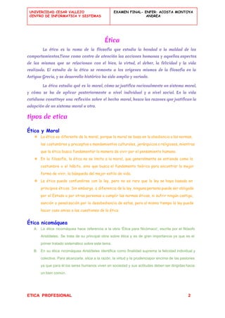  
UNIVERCIDAD CESAR VALLEJO
CENTRO DE INFORMATICA Y SISTEMAS
 
EXAMEN FINAL- ENFER: ACOSTA MONTOYA
ANDREA
 
Ética
La ética es la rama de la ​filosofía que estudia la bondad o la maldad de los
comportamientos.Tiene como centro de atención las acciones humanas y aquellos aspectos
de las mismas que se relacionan con el bien, la ​virtud​, el ​deber​, la ​felicidad y la vida
realizada. El estudio de la ética se remonta a los orígenes mismos de la filosofía en la
Antigua Grecia​, y su desarrollo histórico ha sido amplio y variado.
La ética estudia qué es lo moral, cómo se justifica racionalmente un sistema moral,
y cómo se ha de aplicar posteriormente a nivel individual y a nivel social. En la vida
cotidiana constituye una reflexión sobre el hecho moral, busca las razones que justifican la
adopción de un sistema moral u otro.
tipos de etica
Ética y Moral
❖ La ética es diferente de la moral, porque la moral se basa en la obediencia a las normas,
las costumbres y preceptos o mandamientos culturales, jerárquicos o religiosos, mientras
que la ética busca fundamentar la manera de vivir por el pensamiento humano.
❖ En la filosofía, la ética no se limita a la moral, que generalmente se entiende como la
costumbre o el hábito, sino que busca el fundamento teórico para encontrar la mejor
forma de vivir, la búsqueda del mejor estilo de vida.
❖ La ética puede confundirse con la ley, pero no es raro que la ley se haya basado en
principios éticos. Sin embargo, a diferencia de la ley, ninguna persona puede ser obligada
por el Estado o por otras personas a cumplir las normas éticas, ni sufrir ningún castigo,
sanción o penalización por la desobediencia de estas, pero al mismo tiempo la ley puede
hacer caso omiso a las cuestiones de la ética
Ética nicomáquea
A. La ética nicomáquea hace referencia a la obra 'Ética para Nicómaco', escrita por el filósofo                             
Aristóteles. Se trata de su principal obra sobre ética y es de gran importancia ya que es el                                   
primer tratado sistemático sobre este tema. 
B. En su ética nicomáquea Aristóteles identifica como finalidad suprema la felicidad individual y                         
colectiva. Para alcanzarla, sitúa a la razón, la virtud y la prudenciapor encima de las pasiones                               
ya que para él los seres humanos viven en sociedad y sus actitudes deben ser dirigidas hacia                                 
un bien común. 
ETICA  PROFESIONAL​                                                                                          ​ ​          2 
 