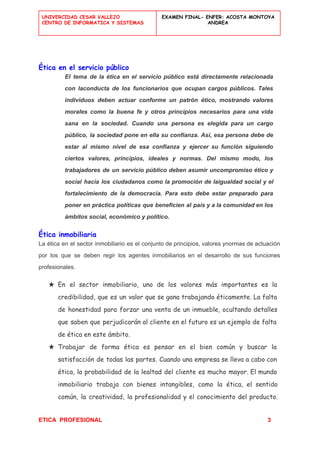  
UNIVERCIDAD CESAR VALLEJO
CENTRO DE INFORMATICA Y SISTEMAS
 
EXAMEN FINAL- ENFER: ACOSTA MONTOYA
ANDREA
 
 
Ética en el servicio público
El tema de la ética en el servicio público está directamente relacionada                       
con laconducta de los funcionarios que ocupan cargos públicos. Tales                   
individuos deben actuar conforme un patrón ético, mostrando valores                 
morales como la buena fe y otros principios necesarios para una vida                       
sana en la sociedad. Cuando una persona es elegida para un cargo                       
público, la sociedad pone en ella su confianza. Así, esa persona debe de                         
estar al mismo nivel de esa confianza y ejercer su función siguiendo                       
ciertos valores, principios, ideales y normas. Del mismo modo, los                   
trabajadores de un servicio público deben asumir uncompromiso ético y                   
social hacia los ciudadanos como la promoción de laigualdad social y el                       
fortalecimiento de la democracia. Para esto debe estar preparado para                   
poner en práctica políticas que beneficien al país y a la comunidad en los                           
ámbitos social, económico y político. 
Ética inmobiliaria
La ética en el sector inmobiliario es el conjunto de principios, valores ynormas de actuación                             
por los que se deben regir los agentes inmobiliarios en el desarrollo de sus funciones                             
profesionales. 
★ En el sector inmobiliario, uno de los valores más importantes es la
credibilidad, que es un valor que se gana trabajando éticamente. La falta
de honestidad para forzar una venta de un inmueble, ocultando detalles
que saben que perjudicarán al cliente en el futuro es un ejemplo de falta
de ética en este ámbito.
★ Trabajar de forma ética es pensar en el bien común y buscar la
satisfacción de todas las partes. Cuando una empresa se ​​lleva a cabo con
ética, la probabilidad de la lealtad del cliente es mucho mayor. El mundo
inmobiliario trabaja con bienes intangibles, como la ética, el sentido
común, la creatividad, la profesionalidad y el conocimiento del producto.
ETICA  PROFESIONAL​                                                                                          ​ ​          3 
 