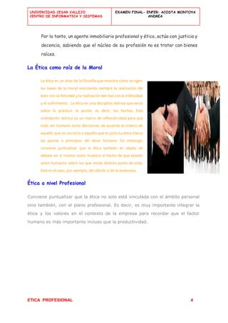  
UNIVERCIDAD CESAR VALLEJO
CENTRO DE INFORMATICA Y SISTEMAS
 
EXAMEN FINAL- ENFER: ACOSTA MONTOYA
ANDREA
 
Por lo tanto, un agente inmobiliario profesional y ético, actúa con justicia y
decencia, sabiendo que el núcleo de su profesión no es tratar con bienes
raíces.
La Ética como raíz de la Moral
La ética es un área de la filosofía que muestra cómo se rigen
las bases de la moral vinculando siempre la realización del
bien con la felicidad y la realización del mal con la infelicidad
y el sufrimiento. La ética es una disciplina teórica que versa
sobre lo práctico: la acción, es decir, los hechos. Esta
orientación teórica es un marco de reflexión ideal para que
todo ser humano tome decisiones de acuerdo al criterio de
aquello que es correcto o aquello que es justo.La ética marca
las pautas o principios del obrar humano. Sin embargo,
conviene puntualizar que la ética también es objeto de
debate en sí misma como muestra el hecho de que existen
actos humanos sobre los que existe distinto punto de vista.
Este es el caso, por ejemplo, del aborto o de la eutanasia.
Ética a nivel Profesional
Conviene puntualizar que la ética no solo está vinculada con el ámbito personal
sino también, con el plano profesional. Es decir, es muy importante integrar la
ética y los valores en el contexto de la empresa para recordar que el factor
humano es más importante incluso que la productividad.
 
ETICA  PROFESIONAL​                                                                                          ​ ​          4 
 
