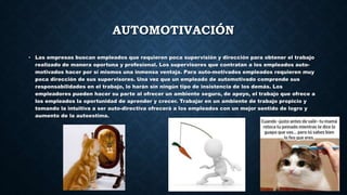 AUTOMOTIVACIÓN
• Las empresas buscan empleados que requieren poca supervisión y dirección para obtener el trabajo
realizado de manera oportuna y profesional. Los supervisores que contratan a los empleados auto-
motivados hacer por sí mismos una inmensa ventaja. Para auto-motivados empleados requieren muy
poca dirección de sus supervisores. Una vez que un empleado de automotivado comprende sus
responsabilidades en el trabajo, lo harán sin ningún tipo de insistencia de los demás. Los
empleadores pueden hacer su parte al ofrecer un ambiente seguro, de apoyo, el trabajo que ofrece a
los empleados la oportunidad de aprender y crecer. Trabajar en un ambiente de trabajo propicio y
tomando la intuitiva a ser auto-directiva ofrecerá a los empleados con un mejor sentido de logro y
aumento de la autoestima.
 