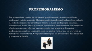 PROFESIONALISMO
• Los empleadores valoran los empleados que demuestran un comportamiento
profesional en todo momento. El comportamiento profesional incluye el aprendizaje
de todos los aspectos de un trabajo y hacerlo lo mejor que la propia capacidad.
Profesionales mirar, hablar y vestir en consecuencia para mantener una imagen de
alguien que se enorgullece de su comportamiento y apariencia. Proyectos
profesionales completos tan pronto como sea posible y evitar que los proyectos no
terminados se amontonan. Completar el trabajo de los profesionales de alta calidad
y orientado al detalle.
 