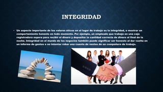 INTEGRIDAD
• Un aspecto importante de los valores éticos en el lugar de trabajo es la integridad, o mostrar un
comportamiento honesto en todo momento. Por ejemplo, un empleado que trabaja en una caja
registradora espera para recibir el dinero y depositar la cantidad correcta de dinero al final de la
noche. Integridad en el mundo de los negocios también puede significar ser honesto al dar vuelta en
un informe de gastos o no intentar robar una cuenta de ventas de un compañero de trabajo.
 