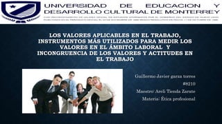 LOS VALORES APLICABLES EN EL TRABAJO,
INSTRUMENTOS MÁS UTILIZADOS PARA MEDIR LOS
VALORES EN EL ÁMBITO LABORAL Y
INCONGRUENCIA DE LOS VALORES Y ACTITUDES EN
EL TRABAJO
Guillermo Javier garza torres
#8210
Maestro: Areli Tienda Zarate
Materia: Ética profesional
 