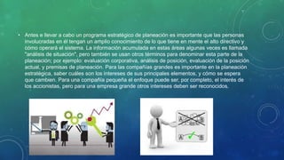• Antes e llevar a cabo un programa estratégico de planeación es importante que las personas
involucradas en él tengan un amplio conocimiento de lo que tiene en mente el alto directivo y
cómo operará el sistema. La información acumulada en estas áreas algunas veces es llamada
"análisis de situación", pero también se usan otros términos para denominar esta parte de la
planeación; por ejemplo: evaluación corporativa, análisis de posición, evaluación de la posición
actual, y premisas de planeación. Para las compañías grandes es importante en la planeación
estratégica, saber cuáles son los intereses de sus principales elementos, y cómo se espera
que cambien. Para una compañía pequeña el enfoque puede ser, por completo, el interés de
los accionistas, pero para una empresa grande otros intereses deben ser reconocidos.
 