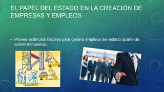 EL PAPEL DEL ESTADO EN LA CREACIÓN DE
EMPRESAS Y EMPLEOS
• Provee estímulos fiscales para genera empleos del estado aparte de
cobrar impuestos.
 