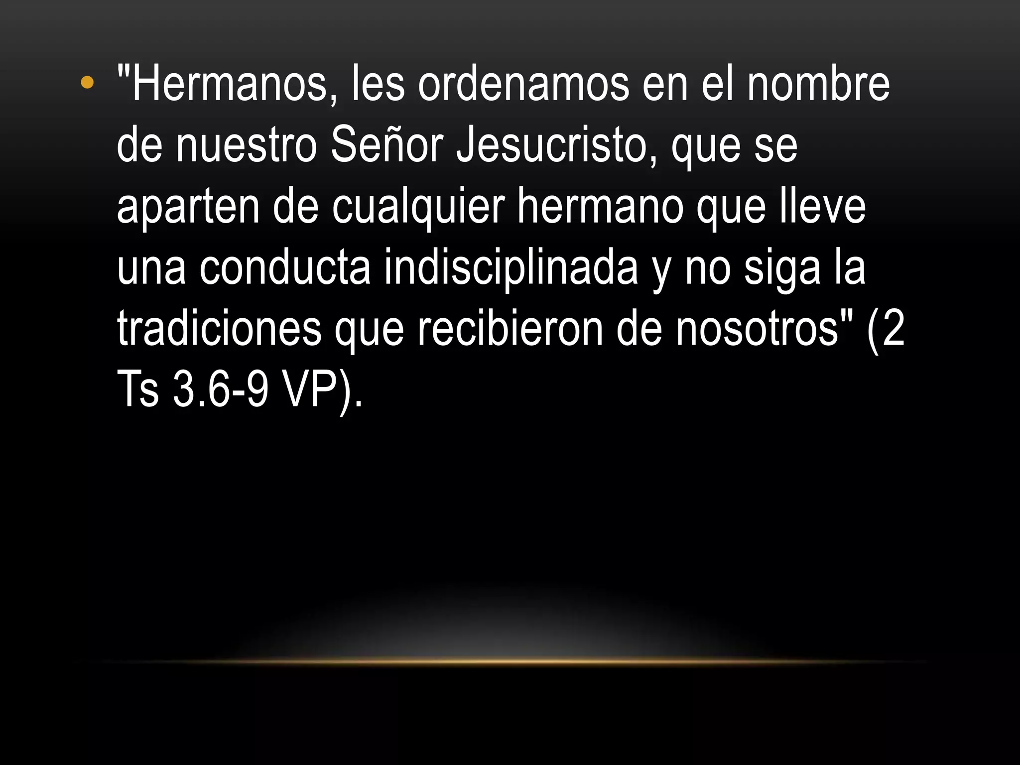 • "Hermanos, les ordenamos en el nombre
  de nuestro Señor Jesucristo, que se
  aparten de cualquier hermano que lleve
  una conducta indisciplinada y no siga la
  tradiciones que recibieron de nosotros" (2
  Ts 3.6-9 VP).
 