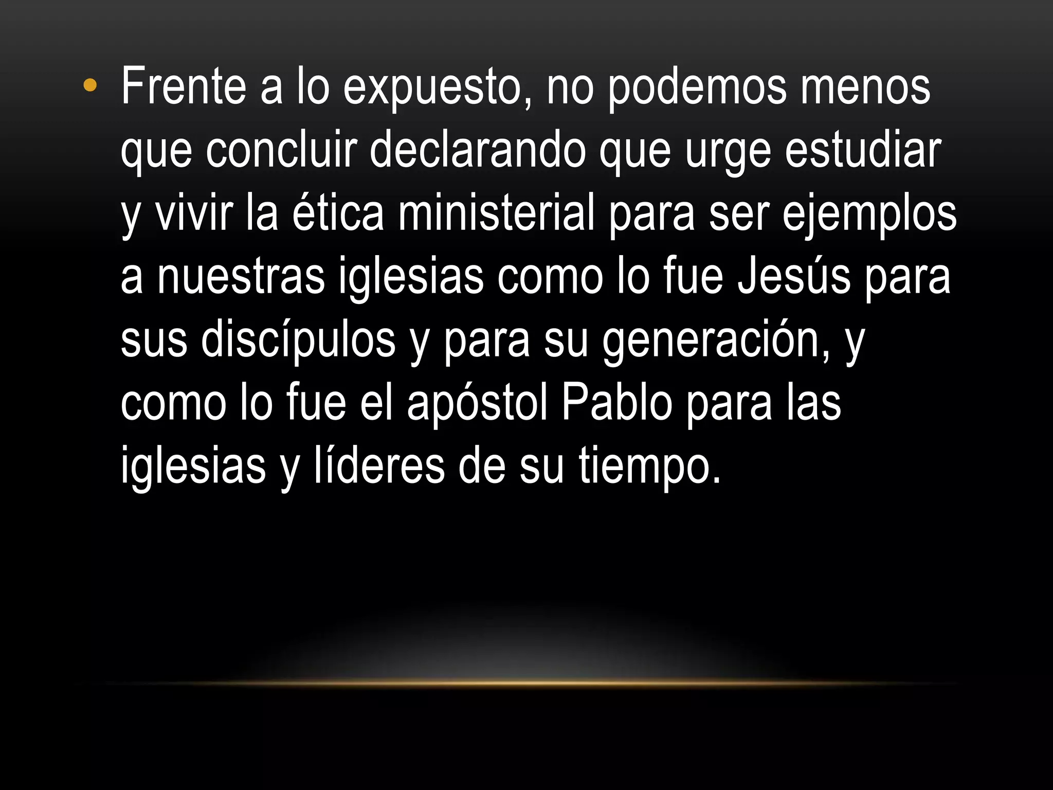 • Frente a lo expuesto, no podemos menos
  que concluir declarando que urge estudiar
  y vivir la ética ministerial para ser ejemplos
  a nuestras iglesias como lo fue Jesús para
  sus discípulos y para su generación, y
  como lo fue el apóstol Pablo para las
  iglesias y líderes de su tiempo.
 