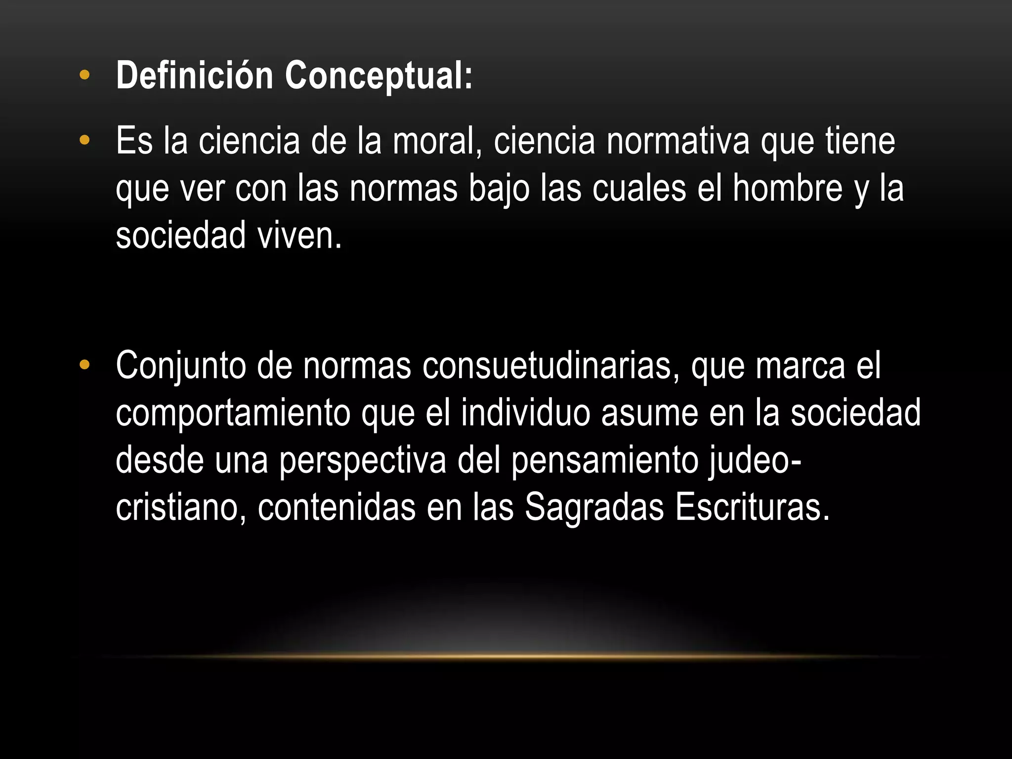 • Definición Conceptual:
• Es la ciencia de la moral, ciencia normativa que tiene
  que ver con las normas bajo las cuales el hombre y la
  sociedad viven.


• Conjunto de normas consuetudinarias, que marca el
  comportamiento que el individuo asume en la sociedad
  desde una perspectiva del pensamiento judeo-
  cristiano, contenidas en las Sagradas Escrituras.
 