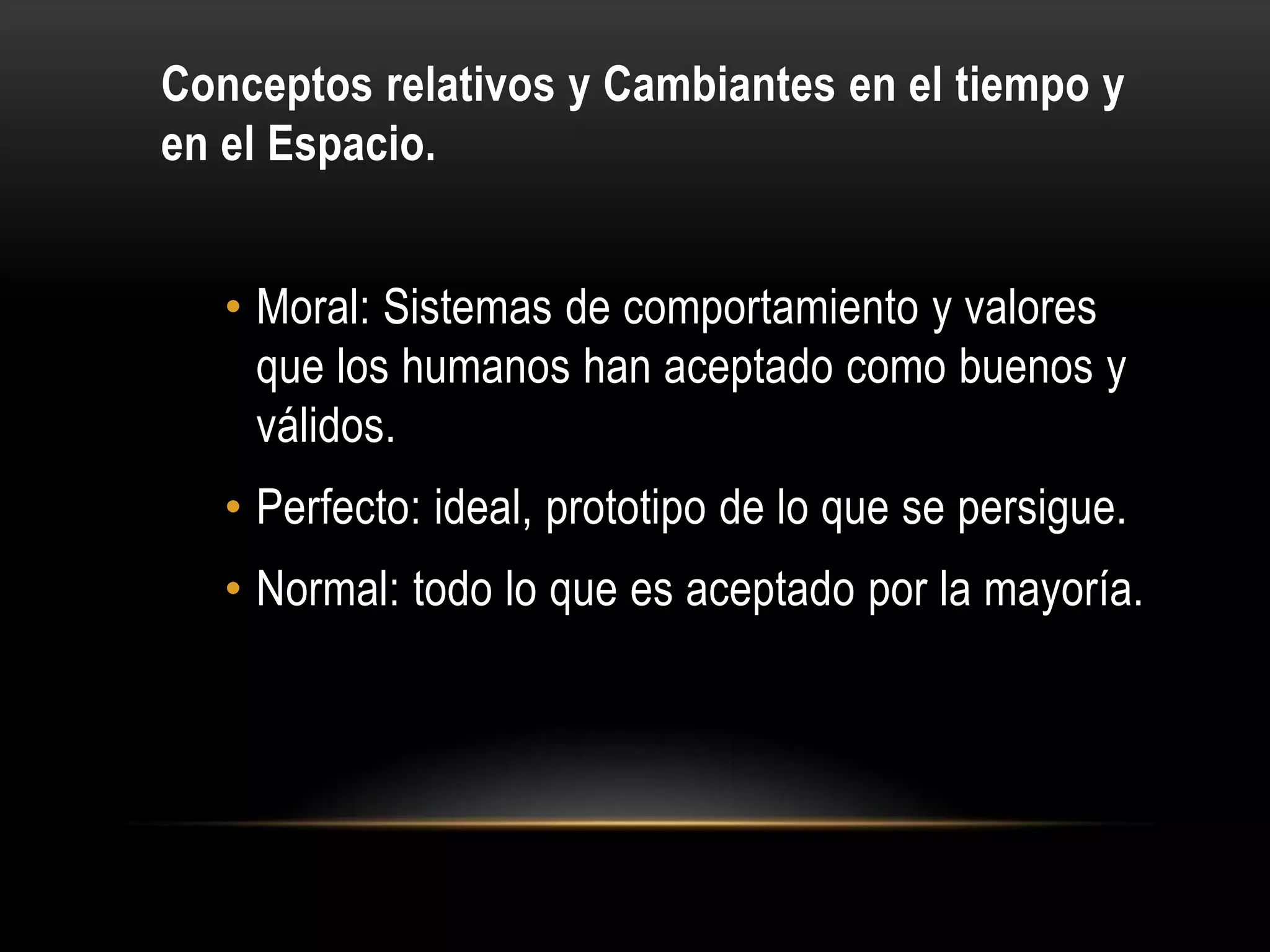 Conceptos relativos y Cambiantes en el tiempo y
en el Espacio.


   • Moral: Sistemas de comportamiento y valores
     que los humanos han aceptado como buenos y
     válidos.
   • Perfecto: ideal, prototipo de lo que se persigue.
   • Normal: todo lo que es aceptado por la mayoría.
 