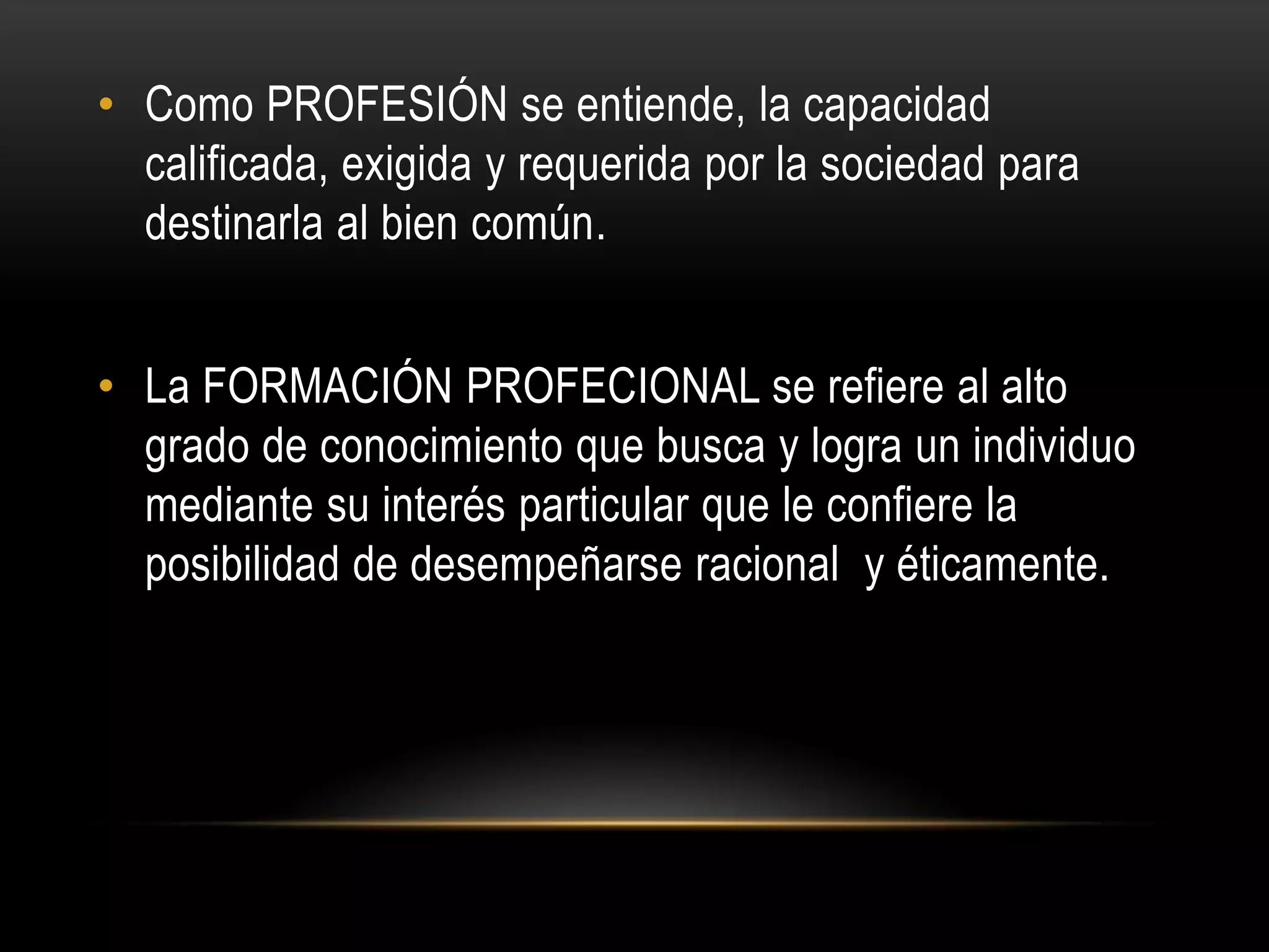 • Como PROFESIÓN se entiende, la capacidad
  calificada, exigida y requerida por la sociedad para
  destinarla al bien común.


• La FORMACIÓN PROFECIONAL se refiere al alto
  grado de conocimiento que busca y logra un individuo
  mediante su interés particular que le confiere la
  posibilidad de desempeñarse racional y éticamente.
 