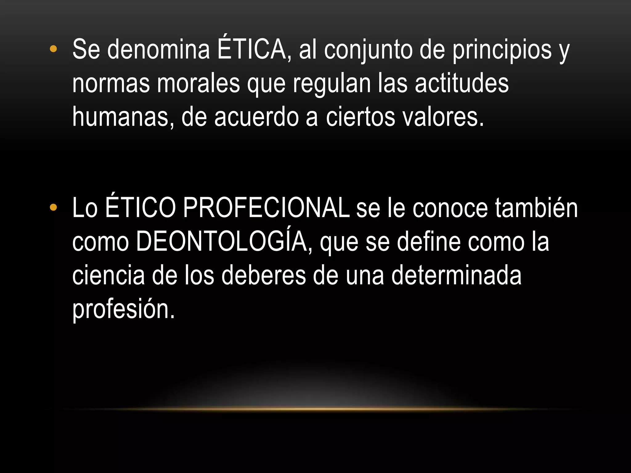 • Se denomina ÉTICA, al conjunto de principios y
  normas morales que regulan las actitudes
  humanas, de acuerdo a ciertos valores.


• Lo ÉTICO PROFECIONAL se le conoce también
  como DEONTOLOGÍA, que se define como la
  ciencia de los deberes de una determinada
  profesión.
 