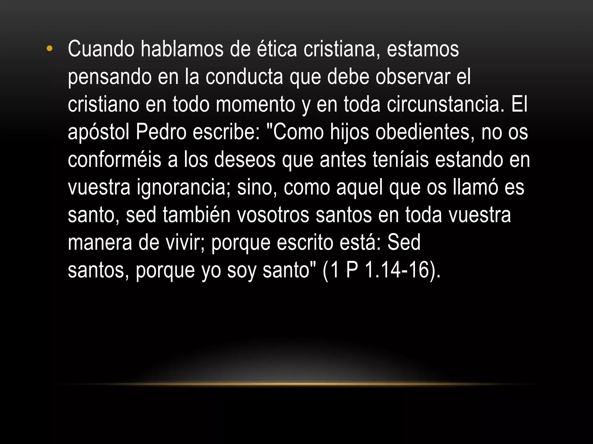 • Cuando hablamos de ética cristiana, estamos
  pensando en la conducta que debe observar el
  cristiano en todo momento y en toda circunstancia. El
  apóstol Pedro escribe: "Como hijos obedientes, no os
  conforméis a los deseos que antes teníais estando en
  vuestra ignorancia; sino, como aquel que os llamó es
  santo, sed también vosotros santos en toda vuestra
  manera de vivir; porque escrito está: Sed
  santos, porque yo soy santo" (1 P 1.14-16).
 