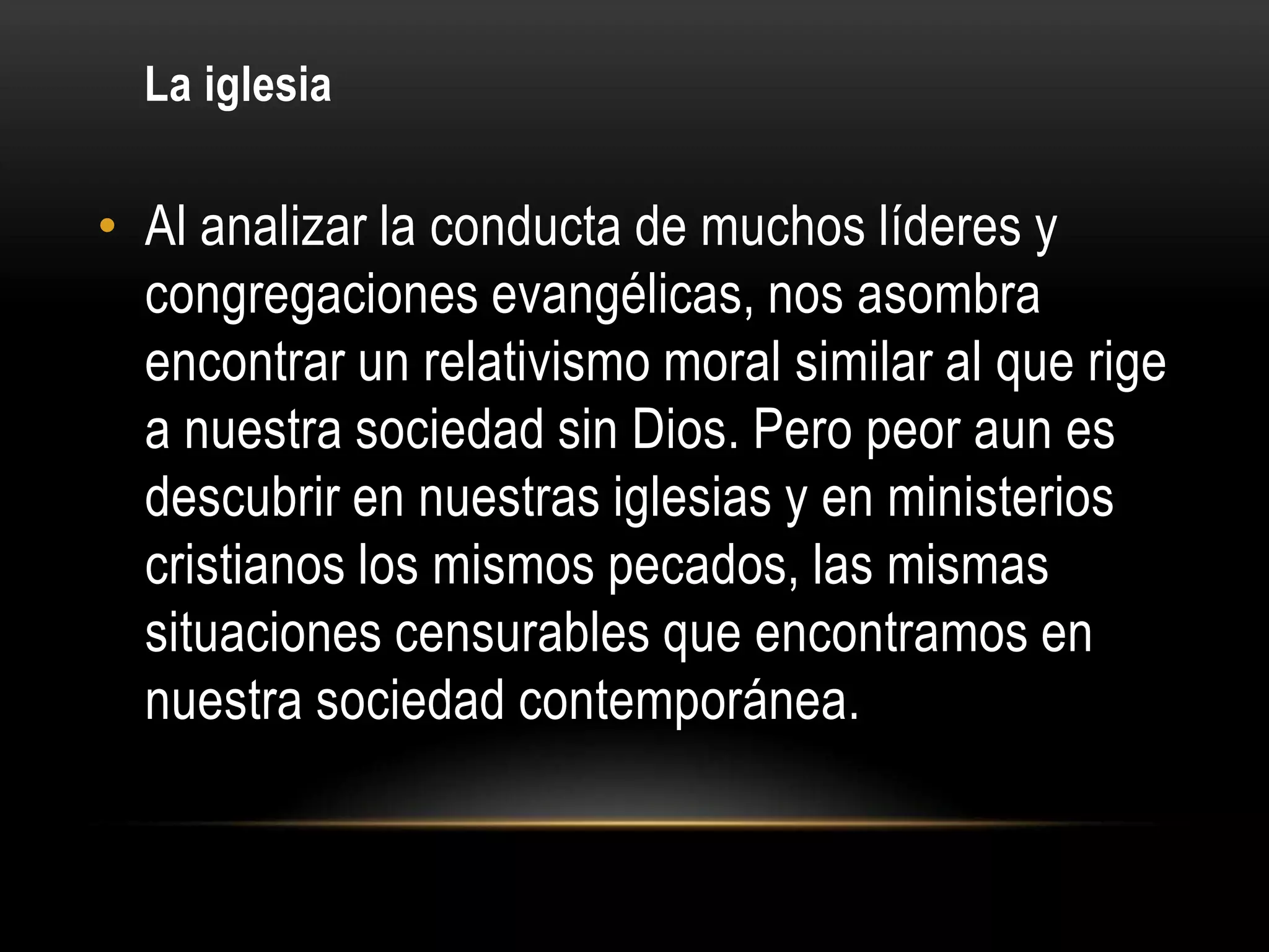 La iglesia

• Al analizar la conducta de muchos líderes y
  congregaciones evangélicas, nos asombra
  encontrar un relativismo moral similar al que rige
  a nuestra sociedad sin Dios. Pero peor aun es
  descubrir en nuestras iglesias y en ministerios
  cristianos los mismos pecados, las mismas
  situaciones censurables que encontramos en
  nuestra sociedad contemporánea.
 