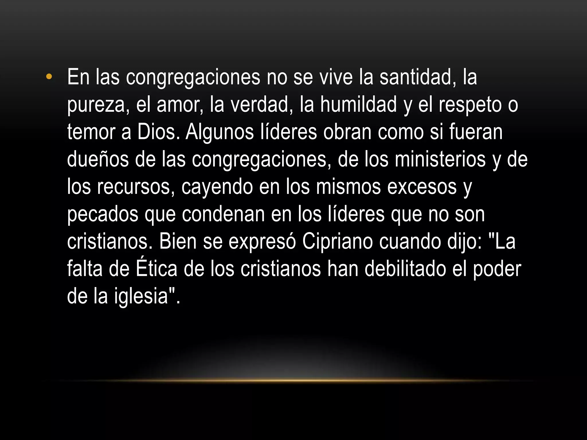 • En las congregaciones no se vive la santidad, la
  pureza, el amor, la verdad, la humildad y el respeto o
  temor a Dios. Algunos líderes obran como si fueran
  dueños de las congregaciones, de los ministerios y de
  los recursos, cayendo en los mismos excesos y
  pecados que condenan en los líderes que no son
  cristianos. Bien se expresó Cipriano cuando dijo: "La
  falta de Ética de los cristianos han debilitado el poder
  de la iglesia".
 
