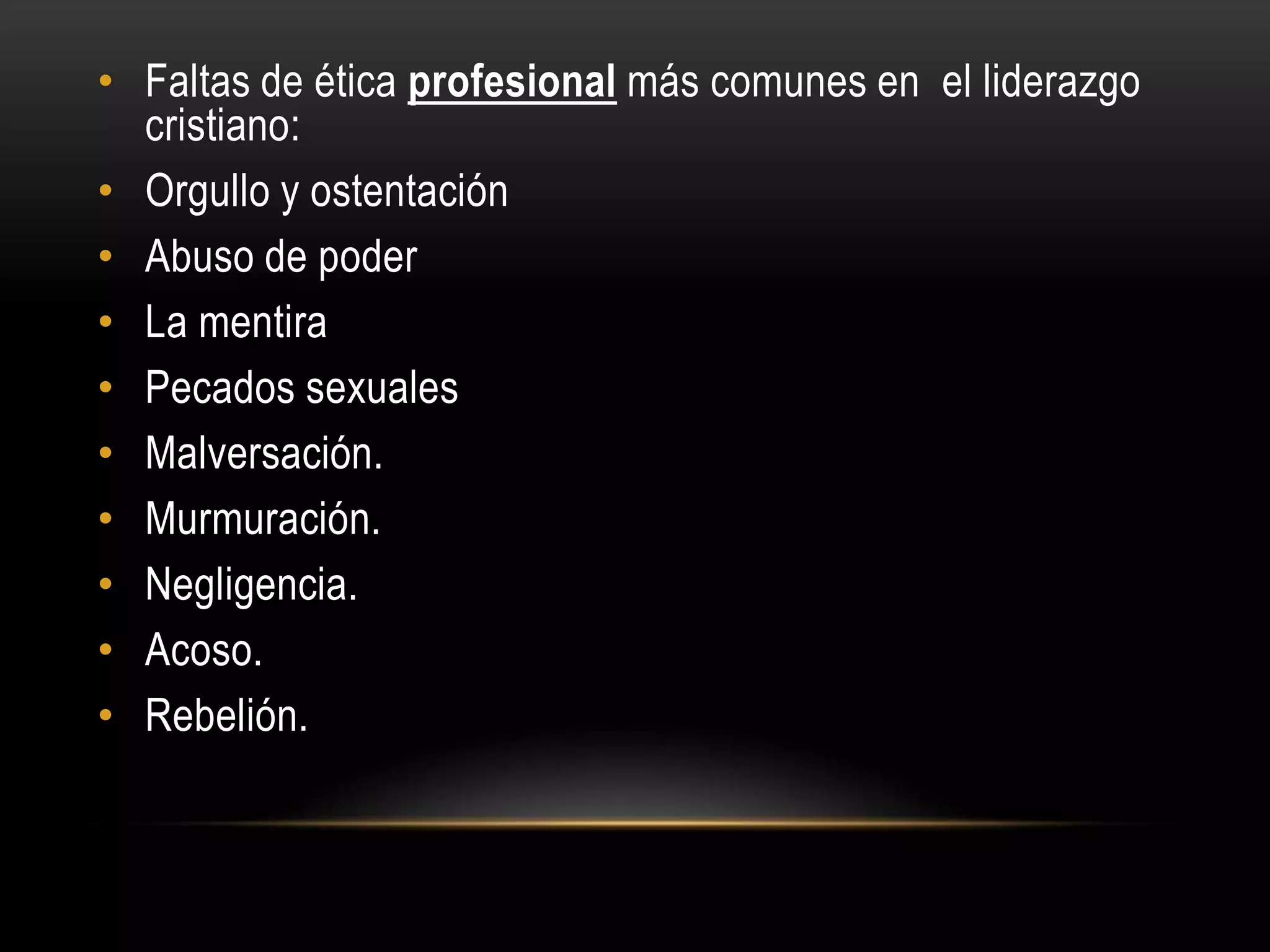 • Faltas de ética profesional más comunes en el liderazgo
  cristiano:
• Orgullo y ostentación
• Abuso de poder
• La mentira
• Pecados sexuales
• Malversación.
• Murmuración.
• Negligencia.
• Acoso.
• Rebelión.
 