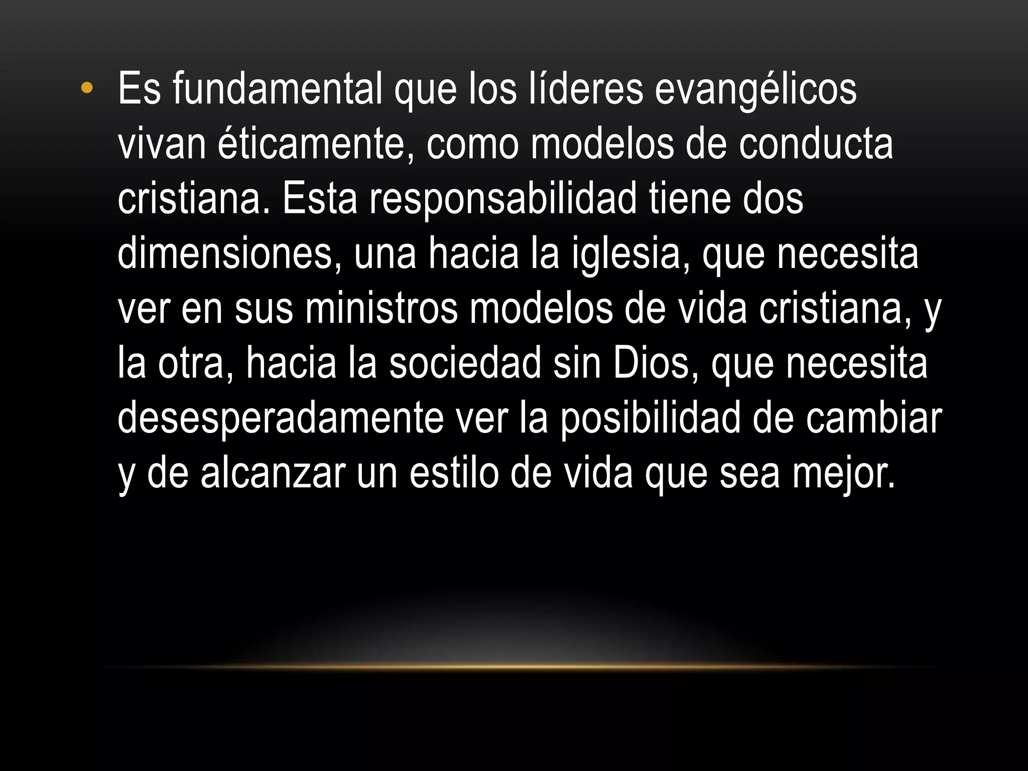 • Es fundamental que los líderes evangélicos
  vivan éticamente, como modelos de conducta
  cristiana. Esta responsabilidad tiene dos
  dimensiones, una hacia la iglesia, que necesita
  ver en sus ministros modelos de vida cristiana, y
  la otra, hacia la sociedad sin Dios, que necesita
  desesperadamente ver la posibilidad de cambiar
  y de alcanzar un estilo de vida que sea mejor.
 