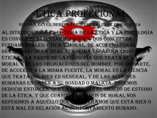 ETICA PROFECIONAL
AL INTROduCIRNOs EN EL TEmA dE LA éTICA y LA PsICOLOgíA
Es CONvENIENTE INICIAR dEFINIENdO dOs CONCEPTOs
FuNdAmENTALEs: éTICA y mORAL. dE ACuERdO CON EL
dICCIONARIO dE LA REAL ACAdEmIA EsPAñOLA (2001), LA
éTICA Es LA PARTE dE LA FILOsOFíA quE TRATA dE LA
mORAL y dE LAs ObLIgACIONEs dEL hOmbRE. POR su PARTE,
dE ACuERdO A LA mIsmA FuENTE, LA mORAL Es LA CIENCIA
quE TRATA dEL bIEN EN gENERAL, y dE LAs ACCIONEs
humANAs EN ORdEN A su bONdAd O mALICIA. POdEmOs
dEduCIR ENTONCEs, quE LA mORAL Es EL ObjETO dE EsTudIO
dE LA éTICA, y quE CuANdO hAbLAmOs dE mORAL NOs
REFERImOs A AquELLO quE CONsIdERAmOs quE EsTá bIEN O
EsTá mAL EN RELACIóN AL COmPORTAmIENTO humANO.
NORmAs, LEyEs, dEbEREs PROFEsIONALEs dE LA CARRERA
 