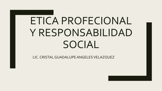 ETICA PROFECIONAL
Y RESPONSABILIDAD
SOCIAL
LIC. CRISTAL GUADALUPEANGELESVELAZQUEZ
 