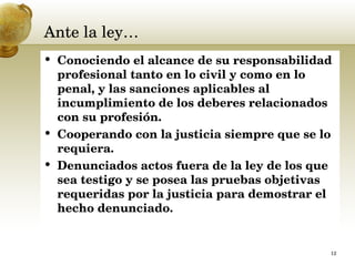 Ante la ley… Conociendo el alcance de su responsabilidad profesional tanto en lo civil y como en lo penal, y las sanciones aplicables al incumplimiento de los deberes relacionados con su profesión.  Cooperando con la justicia siempre que se lo requiera.  Denunciados actos fuera de la ley de los que sea testigo y se posea las pruebas objetivas requeridas por la justicia para demostrar el hecho denunciado.  