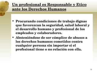 Un profesional es Responsable y Etico ante los Derechos Humanos Procurando condiciones de trabajo dignas que favorezcan la seguridad, salud laboral y el desarrollo humano y profesional de los empleados y colaboradores.  Absteniéndose de ser cómplice de abusos a los derechos humanos cometidos contra cualquier persona sin importar si el profesional tiene o no relación con ella.  