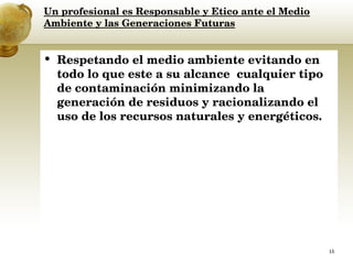 Un profesional es Responsable y Etico ante el Medio Ambiente y las Generaciones Futuras Respetando el medio ambiente evitando en todo lo que este a su alcance  cualquier tipo de contaminación minimizando la generación de residuos y racionalizando el uso de los recursos naturales y energéticos.  