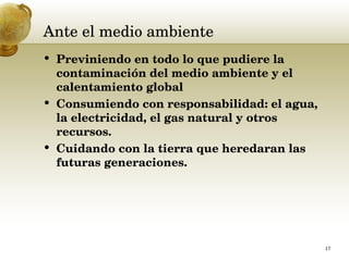 Ante el medio ambiente  Previniendo en todo lo que pudiere la contaminación del medio ambiente y el calentamiento global  Consumiendo con responsabilidad: el agua, la electricidad, el gas natural y otros recursos.  Cuidando con la tierra que heredaran las futuras generaciones.  