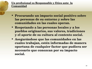 Un profesional es Responsable y Etico ante  la Comunidad Procurando un impacto social positivo sobre las personas de su entorno y sobre las comunidades en las cuales operan.  Respetando a las personas locales y a los pueblos originarios, sus valores, tradiciones y el aporte de su cultura al contexto social.  Asegurándose que las comunidades en las cuales trabajan, estén informadas de manera oportuna de cualquier factor que pudiera ser necesario que conozcan por su impacto social.  
