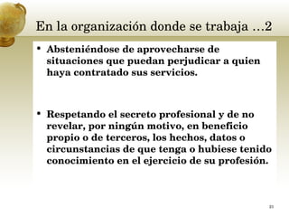 En la organización donde se trabaja …2 Absteniéndose de aprovecharse de situaciones que puedan perjudicar a quien haya contratado sus servicios.  Respetando el secreto profesional y de no revelar, por ningún motivo, en beneficio propio o de terceros, los hechos, datos o circunstancias de que tenga o hubiese tenido conocimiento en el ejercicio de su profesión.  