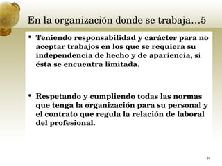 En la organización donde se trabaja…5 Teniendo responsabilidad y carácter para no aceptar trabajos en los que se requiera su independencia de hecho y de apariencia, si ésta se encuentra limitada.  Respetando y cumpliendo todas las normas que tenga la organización para su personal y el contrato que regula la relación de laboral del profesional. 
