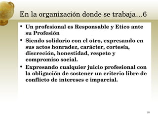 En la organización donde se trabaja…6 Un profesional es Responsable y Etico ante su Profesión Siendo solidario con el otro, expresando en sus actos honradez, carácter, cortesía, discreción, honestidad, respeto y compromiso social.  Expresando cualquier juicio profesional con la obligación de sostener un criterio libre de conflicto de intereses e imparcial.  