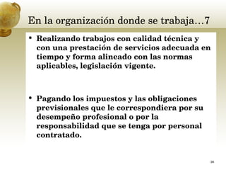 En la organización donde se trabaja…7 Realizando trabajos con calidad técnica y con una prestación de servicios adecuada en tiempo y forma alineado con las normas aplicables, legislación vigente.  Pagando los impuestos y las obligaciones previsionales que le correspondiera por su desempeño profesional o por la responsabilidad que se tenga por personal contratado.  