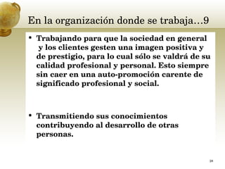 En la organización donde se trabaja…9 Trabajando para que la sociedad en general  y los clientes gesten una imagen positiva y de prestigio, para lo cual sólo se valdrá de su calidad profesional y personal. Esto siempre sin caer en una auto-promoción carente de significado profesional y social.  Transmitiendo sus conocimientos contribuyendo al desarrollo de otras personas.  