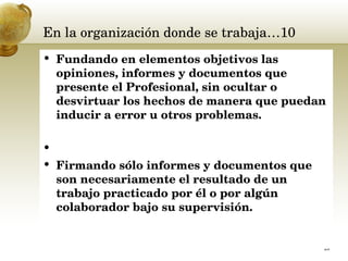 En la organización donde se trabaja…10 Fundando en elementos objetivos las opiniones, informes y documentos que presente el Profesional, sin ocultar o desvirtuar los hechos de manera que puedan inducir a error u otros problemas. Firmando sólo informes y documentos que son necesariamente el resultado de un trabajo practicado por él o por algún colaborador bajo su supervisión.  