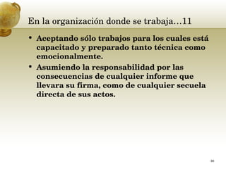 En la organización donde se trabaja…11 Aceptando sólo trabajos para los cuales está capacitado y preparado tanto técnica como emocionalmente.  Asumiendo la responsabilidad por las consecuencias de cualquier informe que llevara su firma, como de cualquier secuela directa de sus actos.  