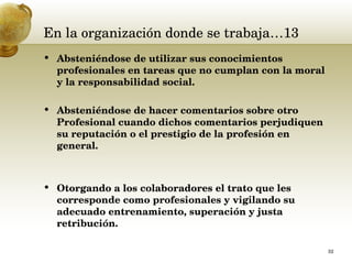 En la organización donde se trabaja…13 Absteniéndose de utilizar sus conocimientos profesionales en tareas que no cumplan con la moral y la responsabilidad social.  Absteniéndose de hacer comentarios sobre otro Profesional cuando dichos comentarios perjudiquen su reputación o el prestigio de la profesión en general.  Otorgando a los colaboradores el trato que les corresponde como profesionales y vigilando su adecuado entrenamiento, superación y justa retribución.  