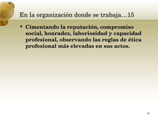 En la organización donde se trabaja…15 Cimentando la reputación, compromiso social, honradez, laboriosidad y capacidad profesional, observando las reglas de ética profesional más elevadas en sus actos.  