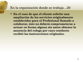 En la organización donde se trabaja…20 En el caso de que el cliente solicite una ampliación de los servicios originalmente establecidos para el Profesional llamado a colaborar, éste no deberá comprometerse a actuar en forma alguna sin antes obtener la anuencia del colega por cuyo conducto recibió las instrucciones originales.  