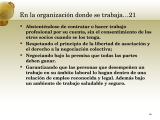 En la organización donde se trabaja…21 Absteniéndose de contratar o hacer trabajo profesional por su cuenta, sin el consentimiento de los otros socios cuando se los tenga.  Respetando el principio de la libertad de asociación y el derecho a la negociación colectiva;  Negociando bajo la premisa que todas las partes deben ganar.  Garantizando que las personas que desempeñen un trabajo en su ámbito laboral lo hagan dentro de una relación de empleo reconocida y legal.  Además bajo un ambiente de trabajo saludable y seguro.  