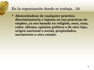 En la organización donde se trabaja…24 Absteniéndose de cualquier práctica discriminatoria e injusta en sus prácticas de empleo, ya sea basada en religión, sexo, raza, color, idioma, opinión política o de otro tipo, origen nacional o social, propiedades, nacimiento u otro estado.  