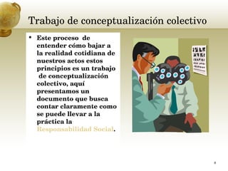 Trabajo de conceptualización colectivo  Este proceso  de entender cómo bajar a la realidad cotidiana de nuestros actos estos principios es un trabajo  de conceptualización colectivo, aquí presentamos un documento que busca contar claramente como se puede llevar a la práctica la  Responsabilidad Social . 