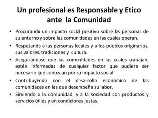 Un profesional es Responsable y Etico ante  la Comunidad Procurando un impacto social positivo sobre las personas de su entorno y sobre las comunidades en las cuales operan. Respetando a las personas locales y a los pueblos originarios, sus valores, tradiciones y  cultura. Asegurándose que las comunidades en las cuales trabajan, estén informadas de cualquier factor que pudiera ser necesario que conozcan por su impacto social. Contribuyendo con el desarrollo económico de las comunidades en las que desempeña su labor. Sirviendo a la comunidad  y a la sociedad con productos y servicios útiles y en condiciones justas. 