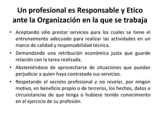 Un profesional es Responsable y Etico ante la Organización en la que se trabaja Aceptando sólo prestar servicios para los cuales se tiene el entrenamiento adecuado para realizar las actividades en un marco de calidad y responsabilidad técnica. Demandando una retribución económica justa que guarde relación con la tarea realizada. Absteniéndose de aprovecharse de situaciones que puedan perjudicar a quien haya contratado sus servicios. Respetando el secreto profesional y no revelar, por ningún motivo, en beneficio propio o de terceros, los hechos, datos o circunstancias de que tenga o hubiese tenido conocimiento en el ejercicio de su profesión. 
