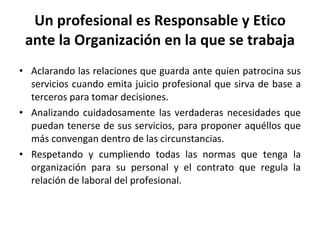Un profesional es Responsable y Etico ante la Organización en la que se trabaja Aclarando las relaciones que guarda ante quien patrocina sus servicios cuando emita juicio profesional que sirva de base a terceros para tomar decisiones. Analizando cuidadosamente las verdaderas necesidades que puedan tenerse de sus servicios, para proponer aquéllos que más convengan dentro de las circunstancias. Respetando y cumpliendo todas las normas que tenga la organización para su personal y el contrato que regula la relación de laboral del profesional. 