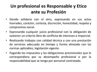 Un profesional es Responsable y Etico ante su Profesión Siendo solidario con el otro, expresando en sus actos honradez, carácter, cortesía, discreción, honestidad, respeto y compromiso social. Expresando cualquier juicio profesional con la obligación de sostener un criterio libre de conflicto de intereses e imparcial. Realizando trabajos con calidad técnica y con una prestación de servicios adecuada en tiempo y forma alineado con las normas aplicables, legislación vigente. Pagando los impuestos y las obligaciones previsionales que le correspondiera por su desempeño profesional o por la responsabilidad que se tenga por personal contratado. 